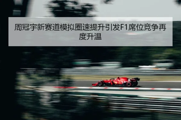 周冠宇新赛道模拟圈速提升引发F1席位竞争再度升温 | MILANSPORT